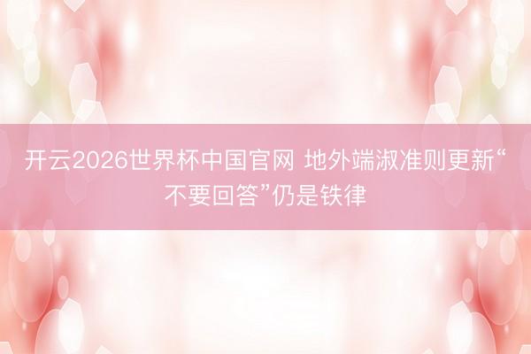 开云2026世界杯中国官网 地外端淑准则更新“不要回答”仍是铁律
