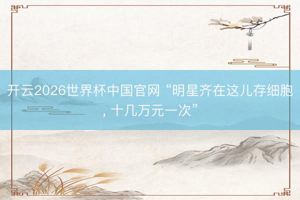 开云2026世界杯中国官网 “明星齐在这儿存细胞, 十几万元一次”