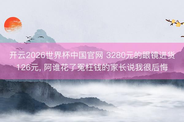 开云2026世界杯中国官网 3280元的眼镜进货126元, 阿谁花了冤枉钱的家长说我很后悔