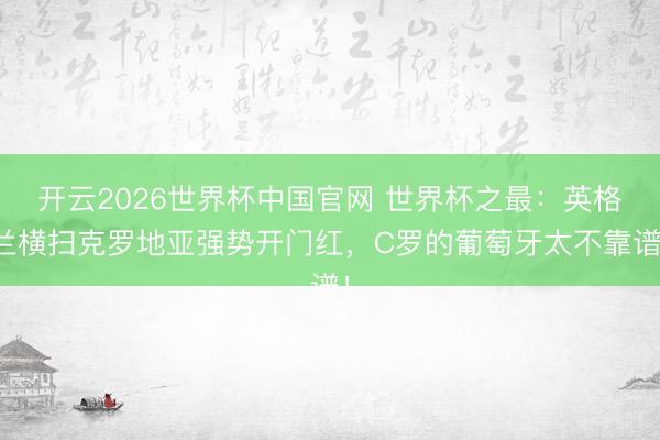 开云2026世界杯中国官网 世界杯之最:英格兰横扫克罗地亚强势开门红,C罗的葡萄牙太不靠谱!