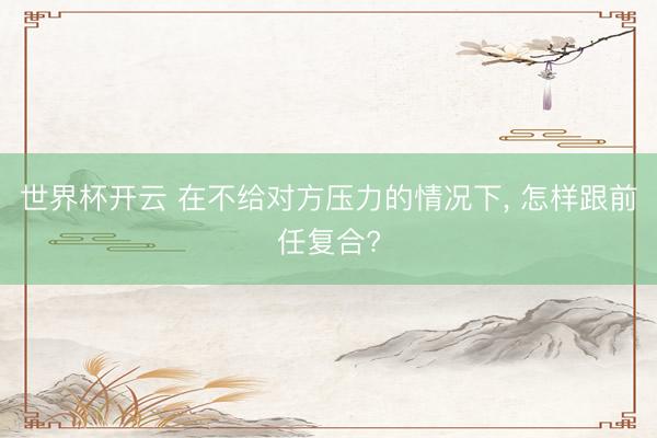世界杯开云 在不给对方压力的情况下, 怎样跟前任复合?