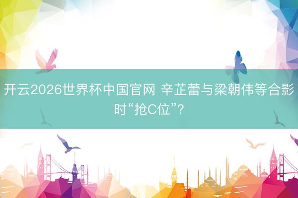 开云2026世界杯中国官网 辛芷蕾与梁朝伟等合影时“抢C位”?